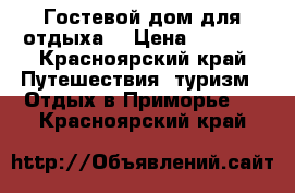 Гостевой дом для отдыха  › Цена ­ 4 000 - Красноярский край Путешествия, туризм » Отдых в Приморье   . Красноярский край